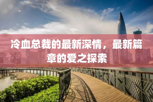 冷血总裁的最新深情，最新篇章的爱之探索