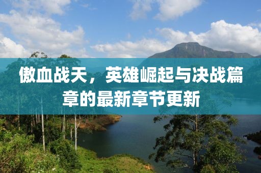 傲血战天，英雄崛起与决战篇章的最新章节更新