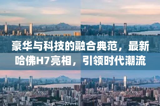 豪华与科技的融合典范，最新哈佛H7亮相，引领时代潮流