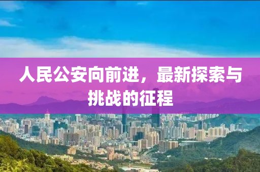 人民公安向前进，最新探索与挑战的征程