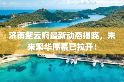 济南紫云府最新动态揭晓，未来繁华序幕已拉开！