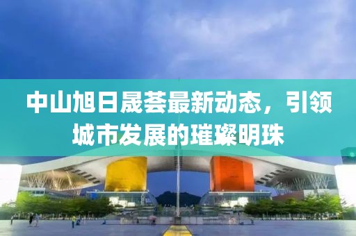 中山旭日晟荟最新动态，引领城市发展的璀璨明珠