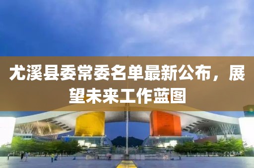 尤溪县委常委名单最新公布，展望未来工作蓝图