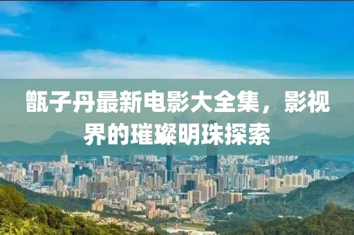 甑子丹最新电影大全集，影视界的璀璨明珠探索