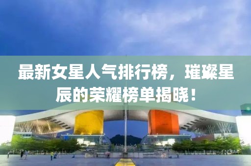 最新女星人气排行榜，璀璨星辰的荣耀榜单揭晓！