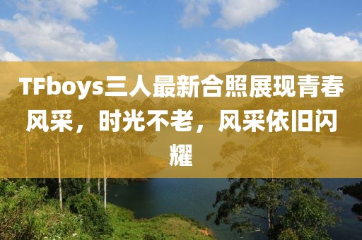 TFboys三人最新合照展现青春风采，时光不老，风采依旧闪耀