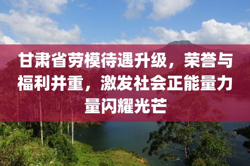 甘肃省劳模待遇升级，荣誉与福利并重，激发社会正能量力量闪耀光芒