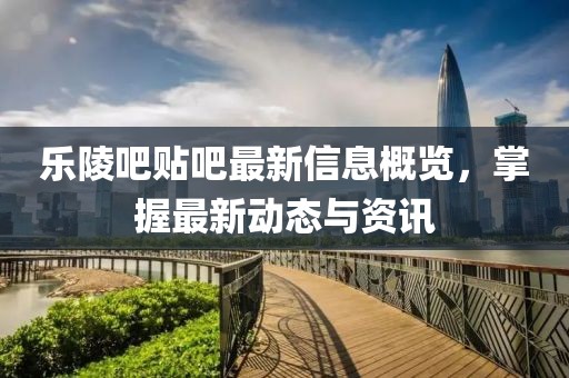 乐陵吧贴吧最新信息概览，掌握最新动态与资讯