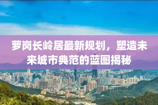 萝岗长岭居最新规划，塑造未来城市典范的蓝图揭秘