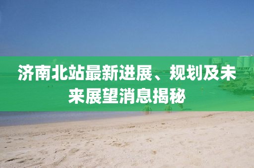 济南北站最新进展、规划及未来展望消息揭秘