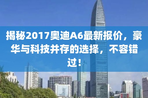 揭秘2017奥迪A6最新报价，豪华与科技并存的选择，不容错过！