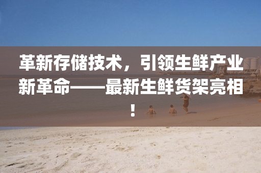 革新存储技术，引领生鲜产业新革命——最新生鲜货架亮相！