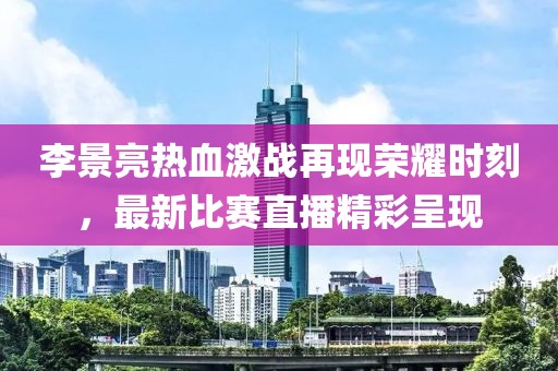 李景亮热血激战再现荣耀时刻，最新比赛直播精彩呈现