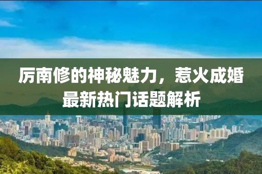 厉南修的神秘魅力，惹火成婚最新热门话题解析