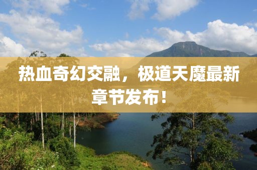 热血奇幻交融，极道天魔最新章节发布！