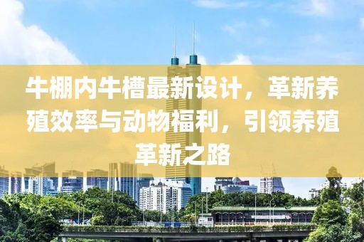 牛棚内牛槽最新设计，革新养殖效率与动物福利，引领养殖革新之路