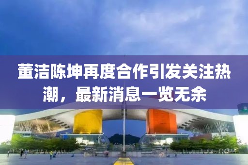 董洁陈坤再度合作引发关注热潮，最新消息一览无余
