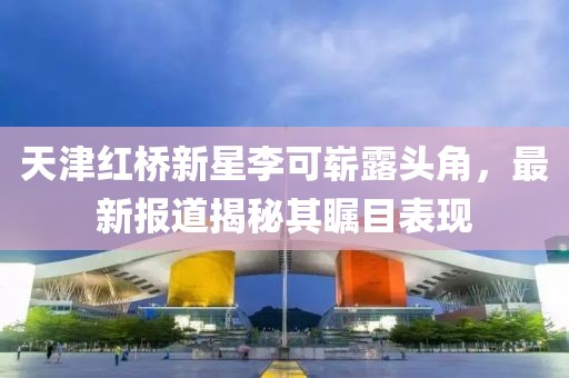 天津红桥新星李可崭露头角，最新报道揭秘其瞩目表现