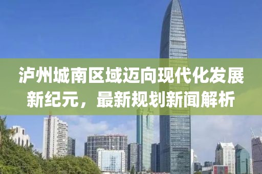 泸州城南区域迈向现代化发展新纪元，最新规划新闻解析