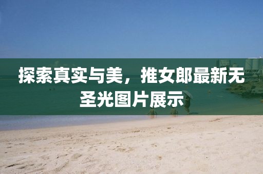探索真实与美，推女郎最新无圣光图片展示