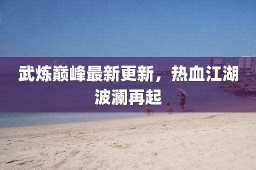 武炼巅峰最新更新，热血江湖波澜再起