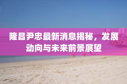 隆昌尹忠最新消息揭秘，发展动向与未来前景展望