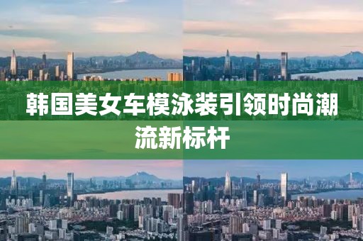 韩国美女车模泳装引领时尚潮流新标杆