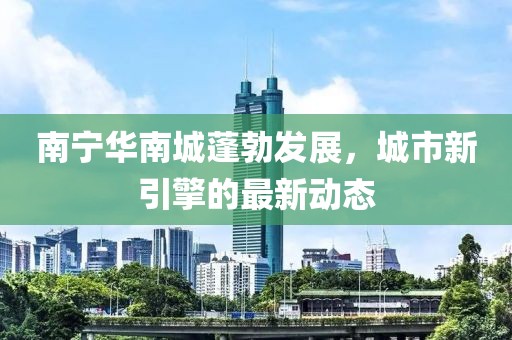 南宁华南城蓬勃发展，城市新引擎的最新动态