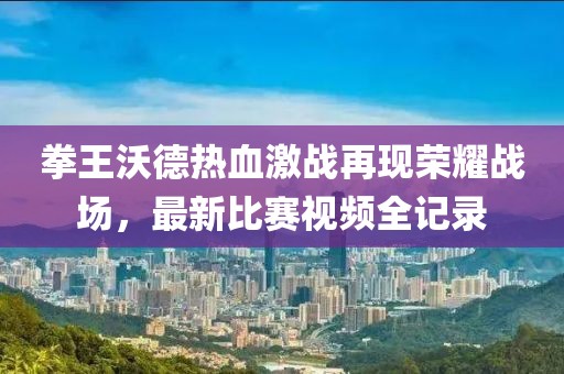 拳王沃德热血激战再现荣耀战场，最新比赛视频全记录
