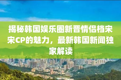 揭秘韩国娱乐圈新晋情侣档宋宋CP的魅力，最新韩国新闻独家解读
