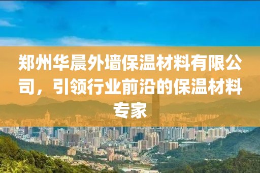 郑州华晨外墙保温材料有限公司，引领行业前沿的保温材料专家