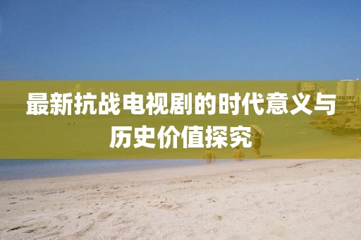 最新抗战电视剧的时代意义与历史价值探究