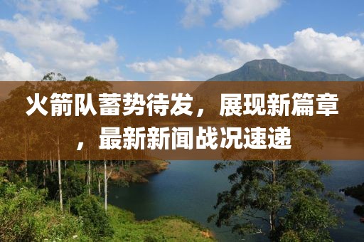 火箭队蓄势待发，展现新篇章，最新新闻战况速递