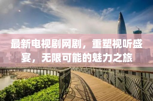 最新电视剧网剧，重塑视听盛宴，无限可能的魅力之旅