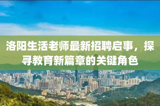 洛阳生活老师最新招聘启事，探寻教育新篇章的关键角色