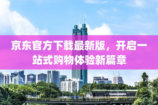 京东官方下载最新版，开启一站式购物体验新篇章