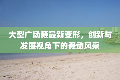 大型广场舞最新变形，创新与发展视角下的舞动风采