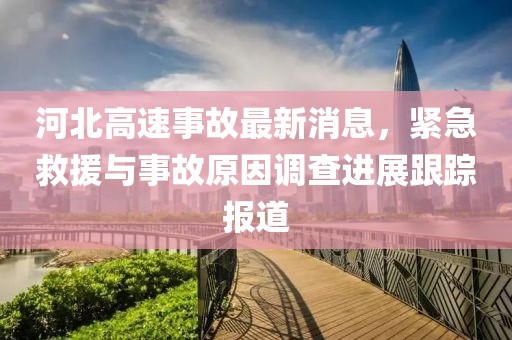 河北高速事故最新消息，紧急救援与事故原因调查进展跟踪报道