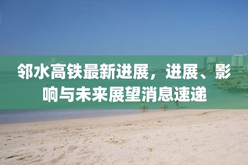 邻水高铁最新进展，进展、影响与未来展望消息速递
