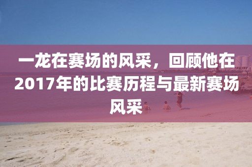 一龙在赛场的风采，回顾他在2017年的比赛历程与最新赛场风采