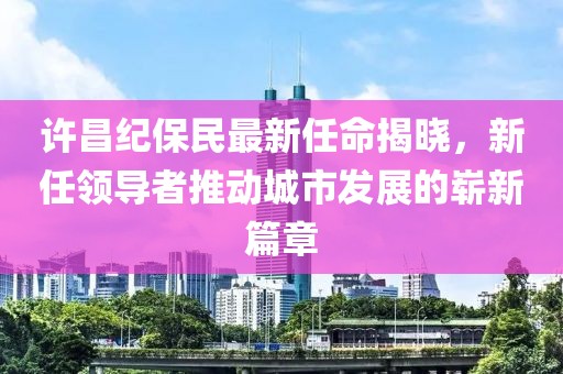 许昌纪保民最新任命揭晓，新任领导者推动城市发展的崭新篇章
