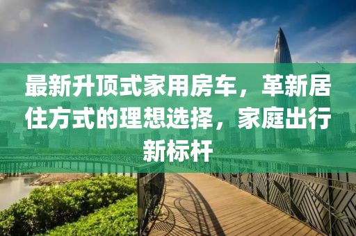 最新升顶式家用房车，革新居住方式的理想选择，家庭出行新标杆