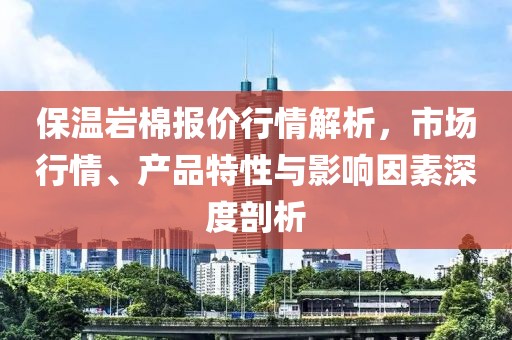 保温岩棉报价行情解析，市场行情、产品特性与影响因素深度剖析