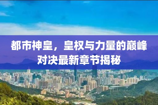 都市神皇，皇权与力量的巅峰对决最新章节揭秘