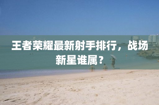 王者荣耀最新射手排行，战场新星谁属？
