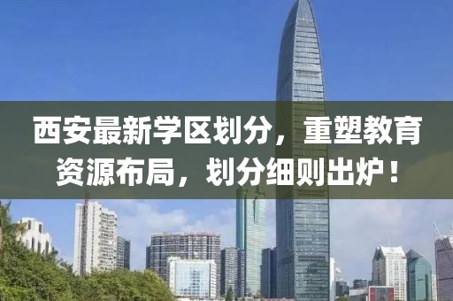 西安最新学区划分，重塑教育资源布局，划分细则出炉！