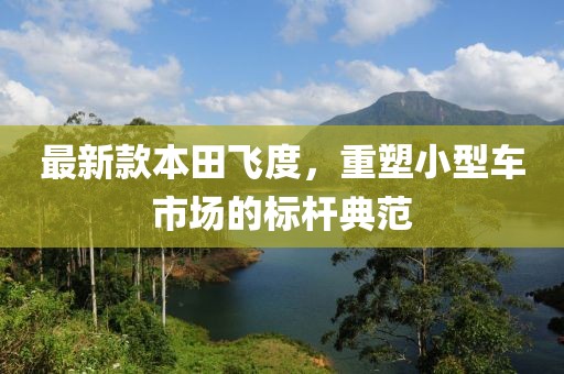 最新款本田飞度，重塑小型车市场的标杆典范