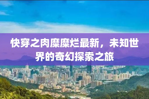 快穿之肉糜糜烂最新，未知世界的奇幻探索之旅