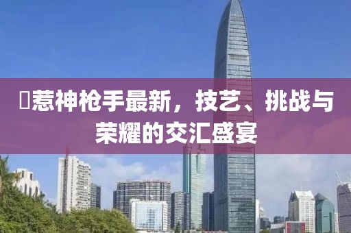 別惹神枪手最新，技艺、挑战与荣耀的交汇盛宴