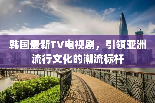 韩国最新TV电视剧，引领亚洲流行文化的潮流标杆